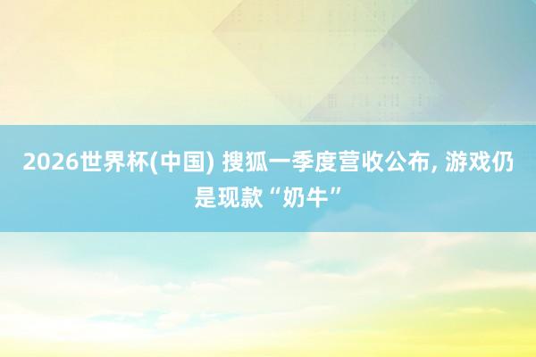 2026世界杯(中國) 搜狐一季度營收公布， 游戲仍是現款“奶牛”