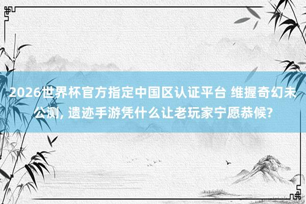 2026世界杯官方指定中國區認證平臺 維握奇幻未公測， 遺跡手游憑什么讓老玩家寧愿恭候?