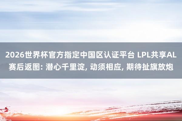 2026世界杯官方指定中國區認證平臺 LPL共享AL賽后返圖: 潛心千里淀， 動須相應， 期待扯旗放炮