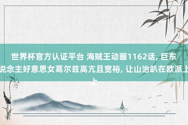 世界杯官方認證平臺 海賊王動畫1162話， 巨東說念主好意思女葛爾茲高亢且寬裕， 讓山治趴在歐派上