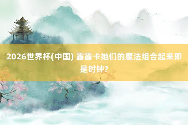 2026世界杯(中國) 露露卡她們的魔法組合起來即是時鐘?