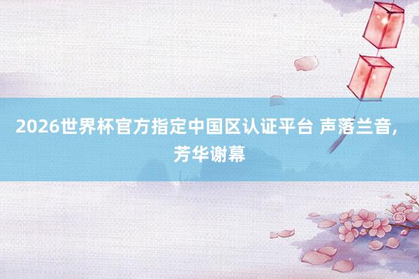 2026世界杯官方指定中國區認證平臺 聲落蘭音， 芳華謝幕