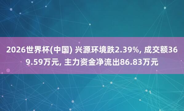 2026世界杯(中國) 興源環(huán)境跌2.39%， 成交額369.59萬元， 主力資金凈流出86.83萬元