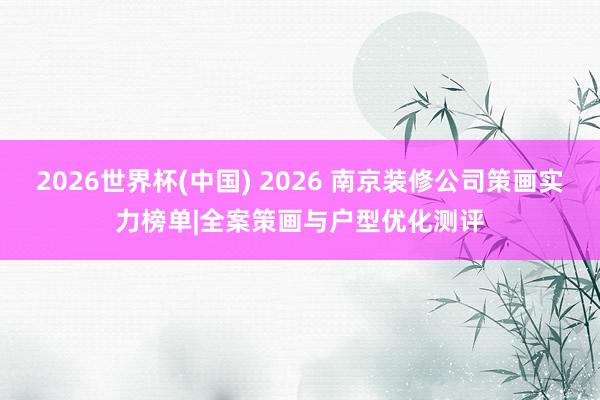 2026世界杯(中國) 2026 南京裝修公司策畫實(shí)力榜單|全案策畫與戶型優(yōu)化測評(píng)
