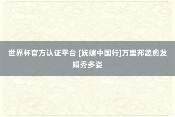 世界杯官方認(rèn)證平臺 [嫵媚中國行]萬里邦畿愈發(fā)娟秀多姿