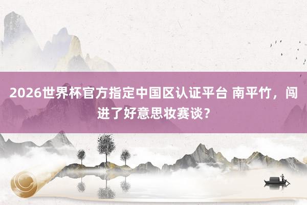 2026世界杯官方指定中國(guó)區(qū)認(rèn)證平臺(tái) 南平竹,闖進(jìn)了好意思妝賽談?