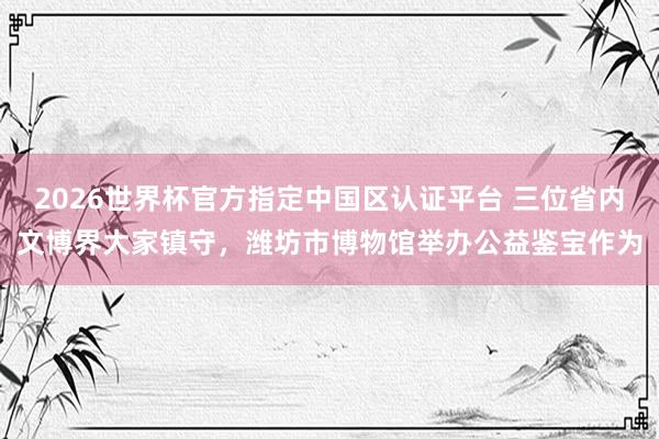 2026世界杯官方指定中國區(qū)認(rèn)證平臺(tái) 三位省內(nèi)文博界大家鎮(zhèn)守，濰坊市博物館舉辦公益鑒寶作為