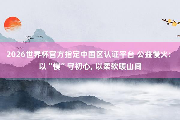 2026世界杯官方指定中國區(qū)認證平臺 公益慢火: 以“慢”守初心, 以柔軟暖山間