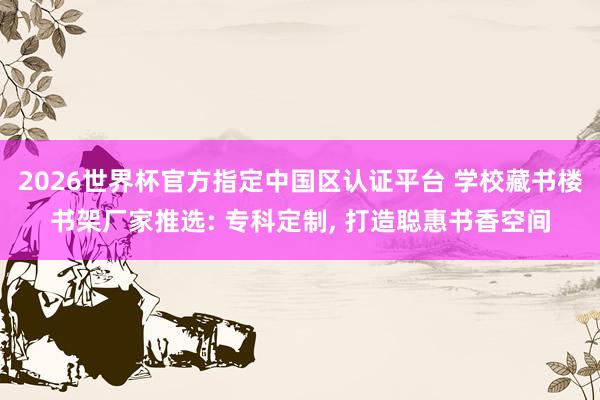 2026世界杯官方指定中國區認證平臺 學校藏書樓書架廠家推選: ?？贫ㄖ?， 打造聰惠書香空間
