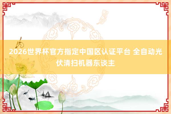 2026世界杯官方指定中國區(qū)認(rèn)證平臺 全自動光伏清掃機(jī)器東談主