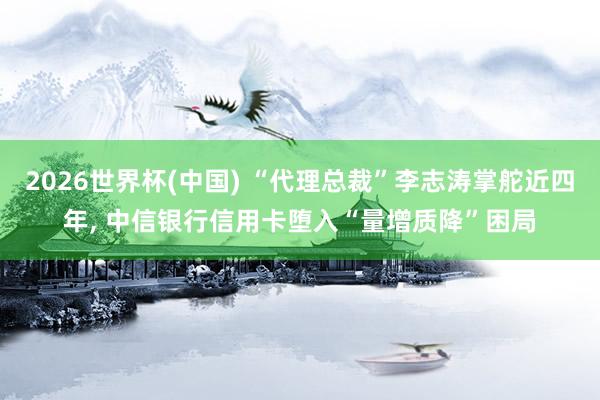 2026世界杯(中國) “代理總裁”李志濤掌舵近四年， 中信銀行信用卡墮入“量增質降”困局