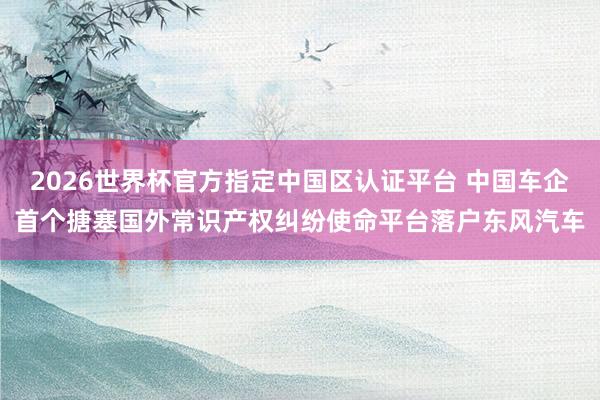2026世界杯官方指定中國(guó)區(qū)認(rèn)證平臺(tái) 中國(guó)車企首個(gè)搪塞國(guó)外常識(shí)產(chǎn)權(quán)糾紛使命平臺(tái)落戶東風(fēng)汽車