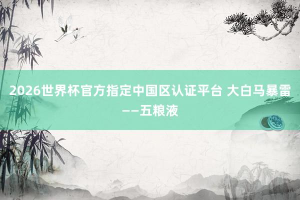 2026世界杯官方指定中國區(qū)認(rèn)證平臺 大白馬暴雷——五糧液