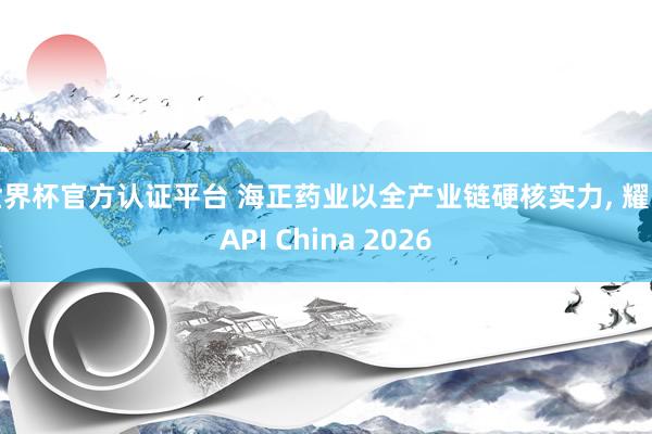 世界杯官方認證平臺 海正藥業以全產業鏈硬核實力， 耀眼API China 2026