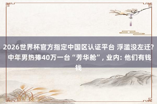 2026世界杯官方指定中國區(qū)認證平臺 浮濫沒左遷? 中年男熱捧40萬一臺“芳華艙”， 業(yè)內(nèi): 他們有錢