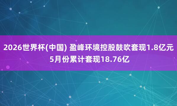 2026世界杯(中國) 盈峰環(huán)境控股鼓吹套現(xiàn)1.8億元 5月份累計套現(xiàn)18.76億