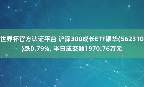 世界杯官方認證平臺 滬深300成長ETF銀華(562310)跌0.79%， 半日成交額1970.76萬元