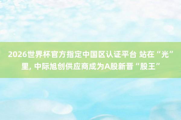 2026世界杯官方指定中國區認證平臺 站在“光”里， 中際旭創供應商成為A股新晉“股王”