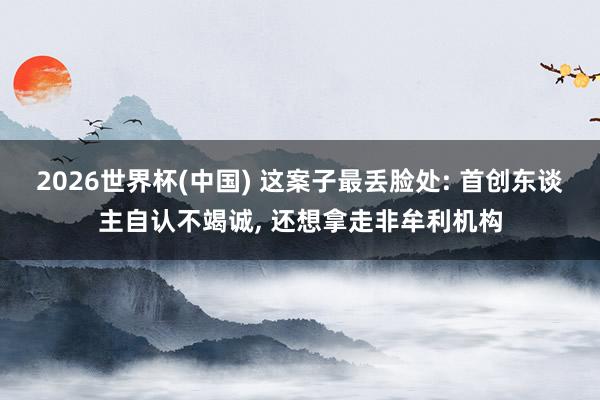 2026世界杯(中國) 這案子最丟臉處: 首創(chuàng)東談主自認(rèn)不竭誠, 還想拿走非牟利機(jī)構(gòu)