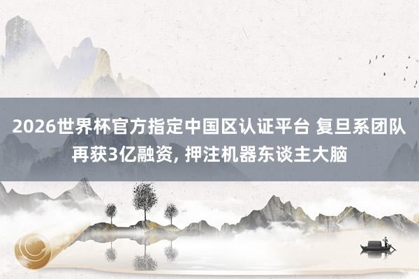 2026世界杯官方指定中國區(qū)認(rèn)證平臺 復(fù)旦系團(tuán)隊再獲3億融資， 押注機器東談主大腦