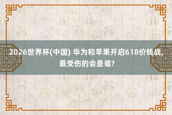 2026世界杯(中國) 華為和蘋果開啟618價(jià)錢戰(zhàn)， 最受傷的會(huì)是誰?