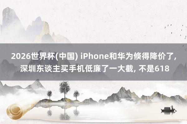 2026世界杯(中國) iPhone和華為倏得降價了， 深圳東談主買手機低廉了一大截， 不是618