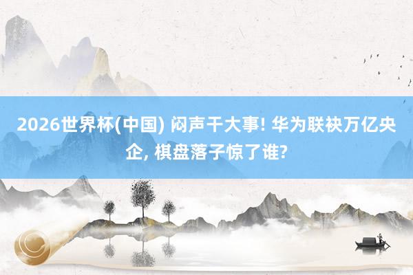 2026世界杯(中國) 悶聲干大事! 華為聯袂萬億央企, 棋盤落子驚了誰?