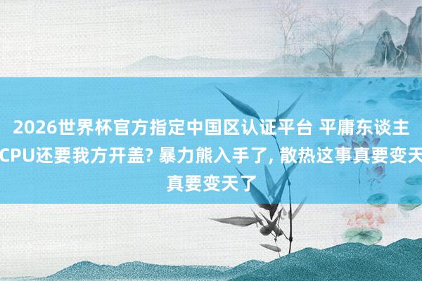 2026世界杯官方指定中國(guó)區(qū)認(rèn)證平臺(tái) 平庸東談主買(mǎi)CPU還要我方開(kāi)蓋? 暴力熊入手了， 散熱這事真要變天了