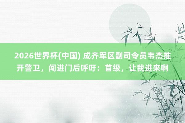 2026世界杯(中國) 成齊軍區副司令員韋杰推開警衛，闖進門后呼吁：首級，讓我進來啊