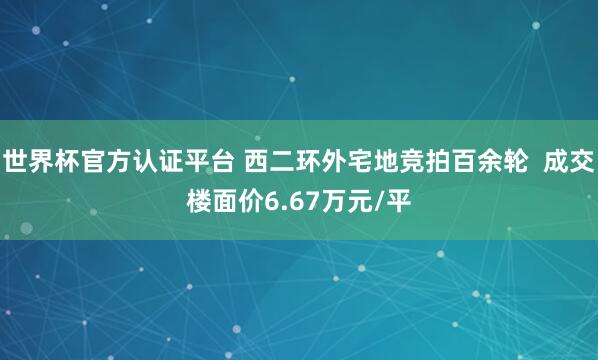世界杯官方認證平臺 西二環外宅地競拍百余輪 成交樓面價6.67萬元/平
