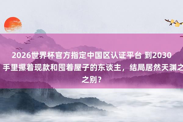 2026世界杯官方指定中國區認證平臺 到2030年，手里攥著現款和囤著屋子的東談主，結局居然天淵之別？