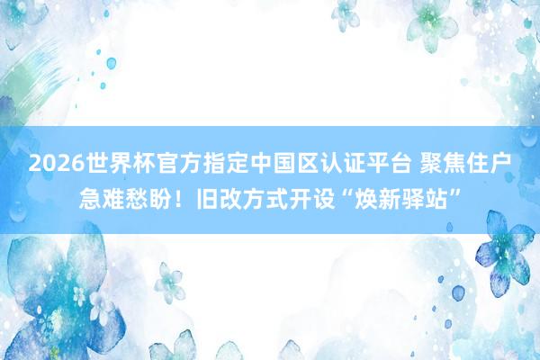 2026世界杯官方指定中國區認證平臺 聚焦住戶急難愁盼！舊改方式開設“煥新驛站”