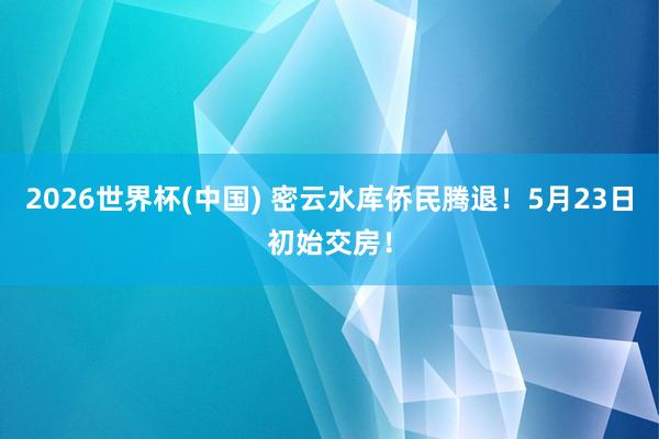 2026世界杯(中國) 密云水庫僑民騰退！5月23日初始交房！