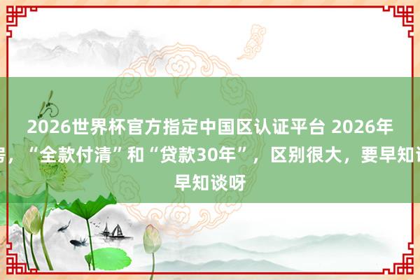 2026世界杯官方指定中國(guó)區(qū)認(rèn)證平臺(tái) 2026年買房，“全款付清”和“貸款30年”，區(qū)別很大，要早知談呀