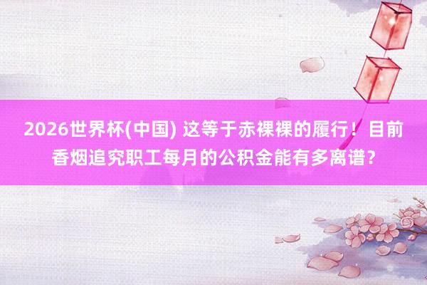 2026世界杯(中國) 這等于赤裸裸的履行！目前香煙追究職工每月的公積金能有多離譜？