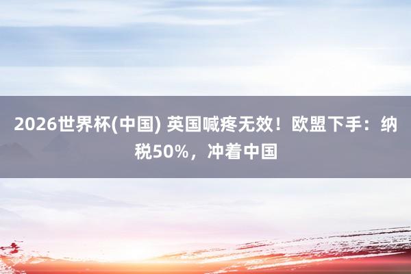 2026世界杯(中國) 英國喊疼無效!歐盟下手:納稅50%,沖著中國