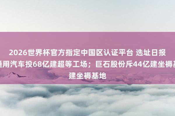 2026世界杯官方指定中國區認證平臺 選址日報:通用汽車投68億建超等工場;巨石股份斥44億建坐褥基地