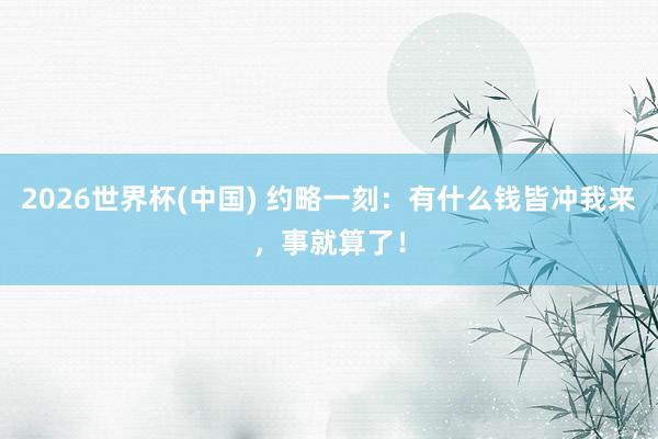 2026世界杯(中國) 約略一刻：有什么錢皆沖我來，事就算了！