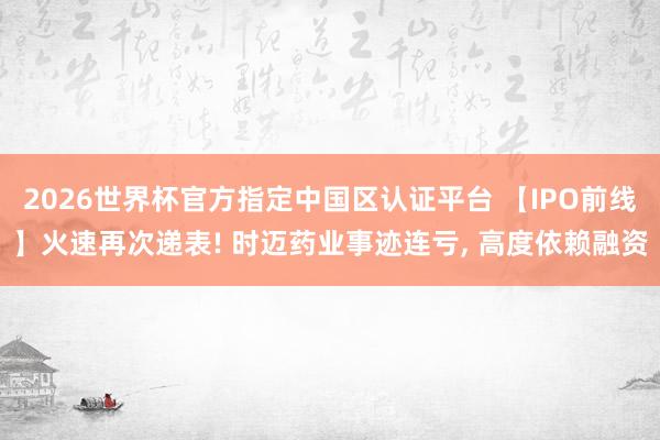 2026世界杯官方指定中國區認證平臺 【IPO前線】火速再次遞表! 時邁藥業事跡連虧， 高度依賴融資