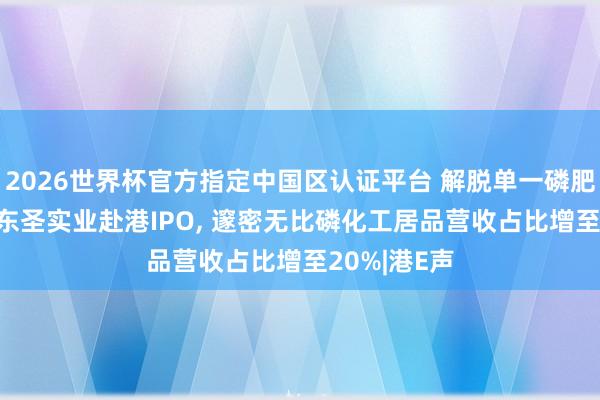 2026世界杯官方指定中國區認證平臺 解脫單一磷肥居品依賴! 東圣實業赴港IPO， 邃密無比磷化工居品營收占比增至20%|港E聲