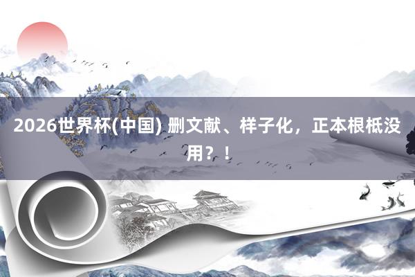 2026世界杯(中國) 刪文獻(xiàn)、樣子化,正本根柢沒用?!