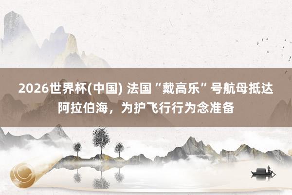 2026世界杯(中國(guó)) 法國(guó)“戴高樂(lè)”號(hào)航母抵達(dá)阿拉伯海，為護(hù)飛行行為念準(zhǔn)備
