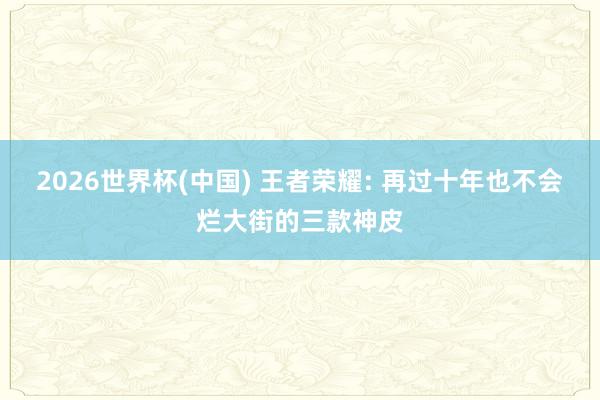 2026世界杯(中國) 王者榮耀: 再過十年也不會(huì)爛大街的三款神皮