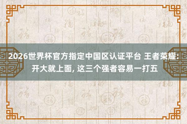 2026世界杯官方指定中國區(qū)認證平臺 王者榮耀: 開大就上面, 這三個強者容易一打五