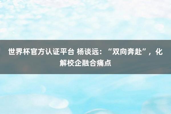 世界杯官方認證平臺 楊談遠：“雙向奔赴”，化解校企融合痛點