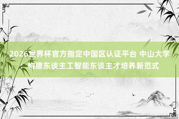 2026世界杯官方指定中國(guó)區(qū)認(rèn)證平臺(tái) 中山大學(xué)：構(gòu)建東談主工智能東談主才培養(yǎng)新范式