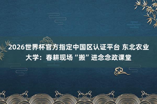 2026世界杯官方指定中國區認證平臺 東北農業大學:春耕現場“搬”進念念政課堂