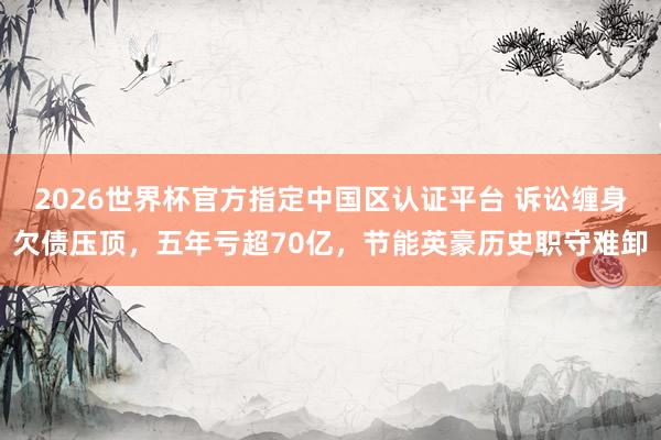 2026世界杯官方指定中國區(qū)認(rèn)證平臺 訴訟纏身欠債壓頂，五年虧超70億，節(jié)能英豪歷史職守難卸