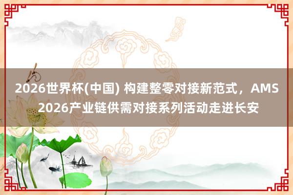 2026世界杯(中國) 構建整零對接新范式,AMS 2026產業鏈供需對接系列活動走進長安