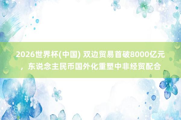 2026世界杯(中國) 雙邊貿(mào)易首破8000億元,東說念主民幣國外化重塑中非經(jīng)貿(mào)配合